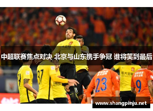 中超联赛焦点对决 北京与山东携手争冠 谁将笑到最后