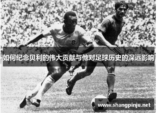 如何纪念贝利的伟大贡献与他对足球历史的深远影响