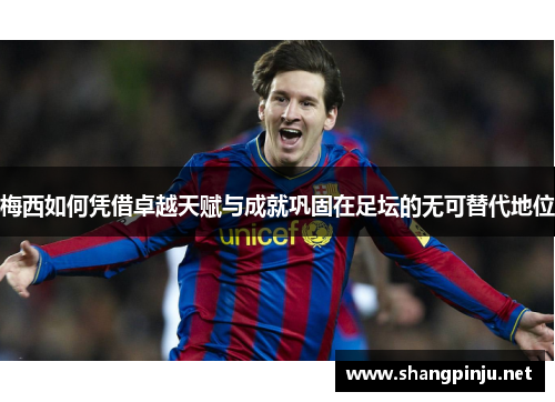 梅西如何凭借卓越天赋与成就巩固在足坛的无可替代地位