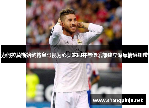 为何拉莫斯始终将皇马视为心灵家园并与俱乐部建立深厚情感纽带