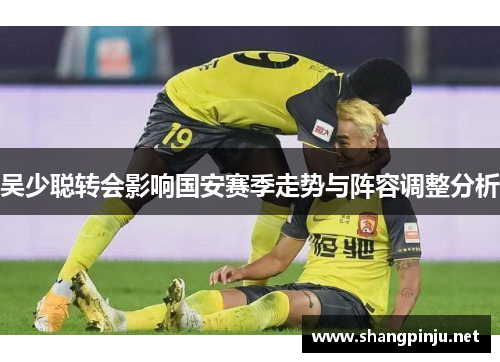吴少聪转会影响国安赛季走势与阵容调整分析