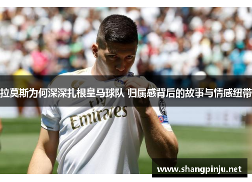 拉莫斯为何深深扎根皇马球队 归属感背后的故事与情感纽带