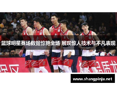 篮球明星赛场数据惊艳全场 展现惊人技术与不凡表现