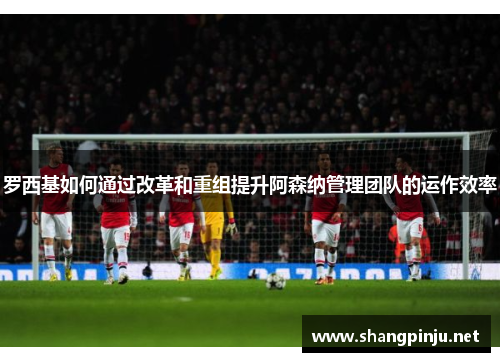 罗西基如何通过改革和重组提升阿森纳管理团队的运作效率